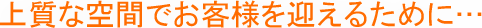 上質な空間でお客様を迎えるために・・・