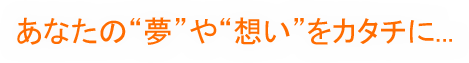 あなたの夢や思いをカタチに…